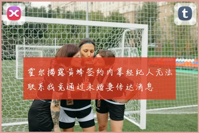 霍尔揭露黄蜂签约内幕经纪人无法联系我竟通过未婚妻传达消息
