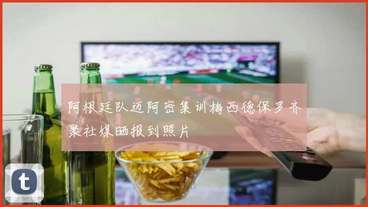 阿根廷队迈阿密集训梅西德保罗齐聚社媒晒报到照片