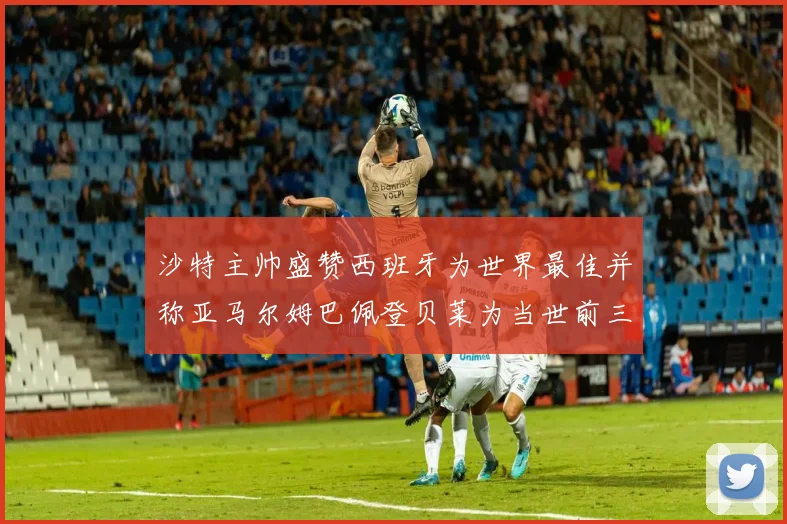沙特主帅盛赞西班牙为世界最佳并称亚马尔姆巴佩登贝莱为当世前三球员
