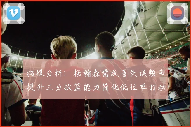 拓媒分析：杨瀚森需改善失误频率提升三分投篮能力简化低位单打动作