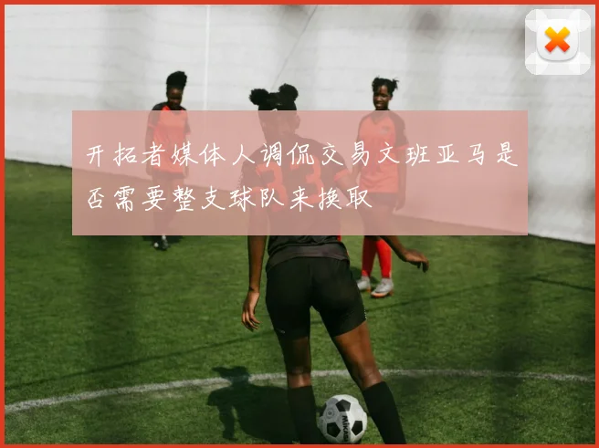 开拓者媒体人调侃交易文班亚马是否需要整支球队来换取