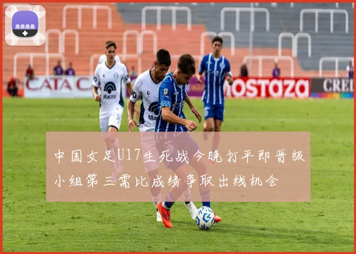 中国女足U17生死战今晚打平即晋级小组第三需比成绩争取出线机会
