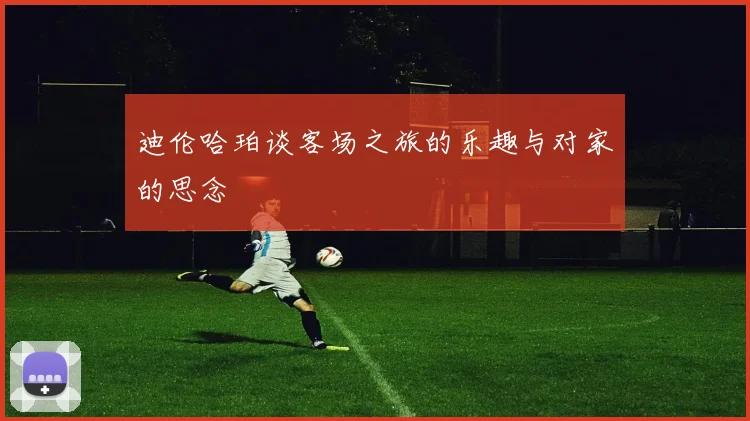 迪伦哈珀谈客场之旅的乐趣与对家的思念