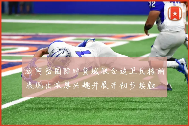 迈阿密国际对费城联合边卫瓦格纳表现出浓厚兴趣并展开初步接触