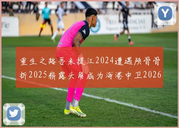 重生之路吾米提江2024遭遇颅骨骨折2025崭露头角成为海港中卫2026冲击U23冠军