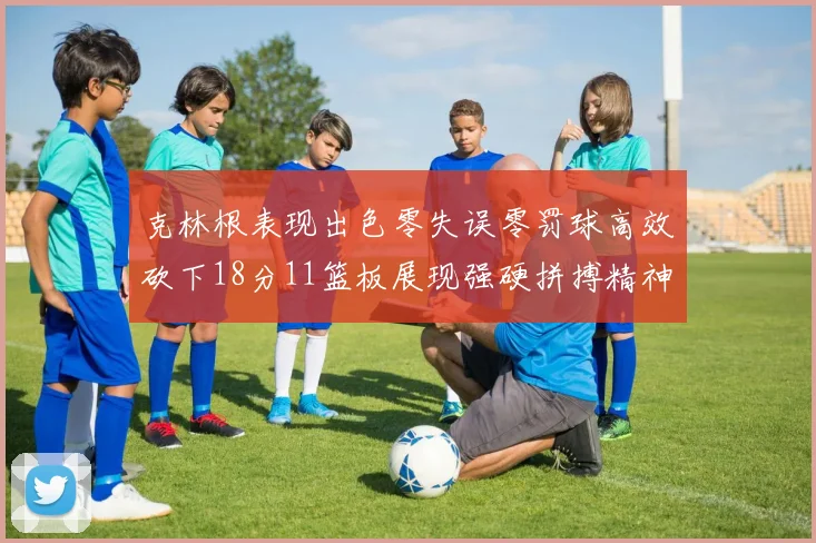 克林根表现出色零失误零罚球高效砍下18分11篮板展现强硬拼搏精神