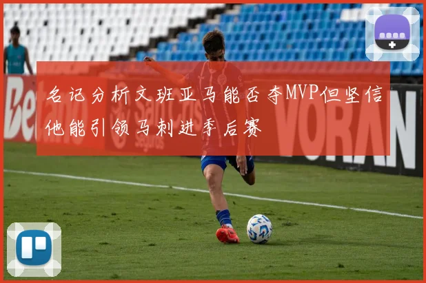 名记分析文班亚马能否夺MVP但坚信他能引领马刺进季后赛
