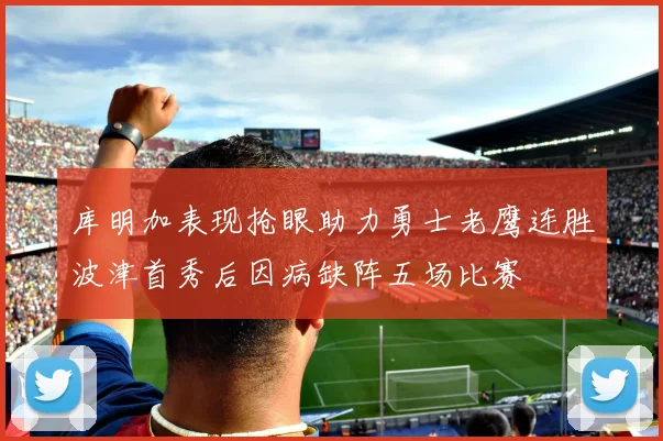 库明加表现抢眼助力勇士老鹰连胜波津首秀后因病缺阵五场比赛