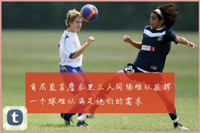 肯尼直言詹东里三人同场难以发挥一个球难以满足他们的需求