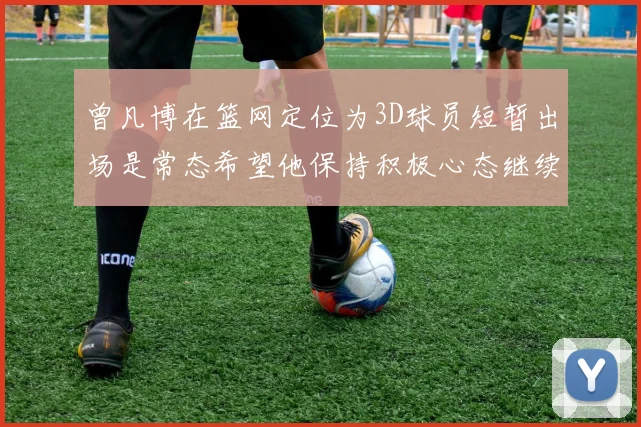 曾凡博在篮网定位为3D球员短暂出场是常态希望他保持积极心态继续努力