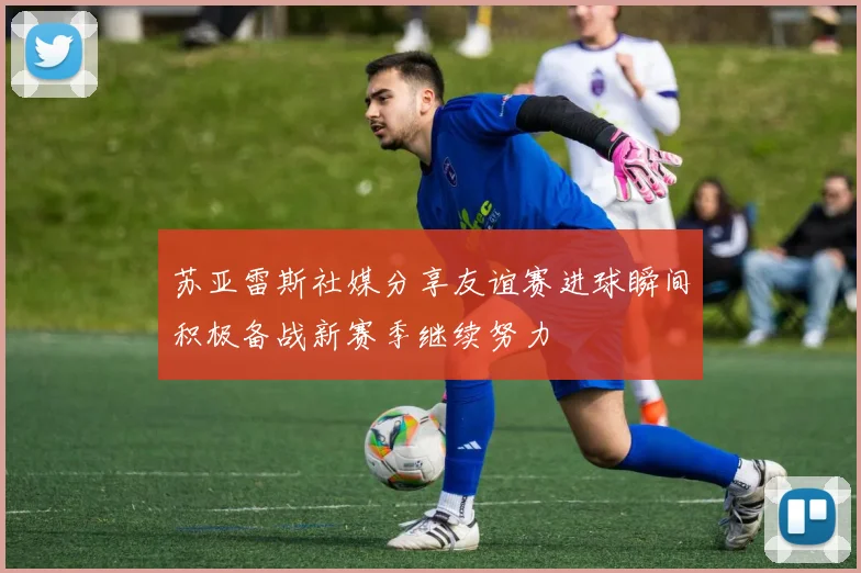 苏亚雷斯社媒分享友谊赛进球瞬间积极备战新赛季继续努力