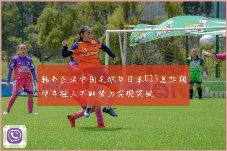 韩乔生谈中国足球与日本U23差距期待年轻人不断努力实现突破