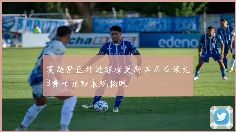 英超禁区外进球榜更新库尼亚领先B费帕尔默表现抢眼