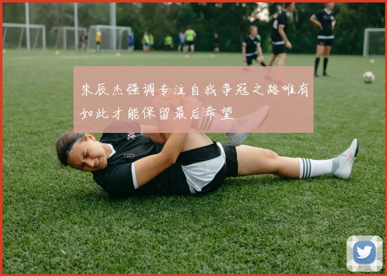 朱辰杰强调专注自我争冠之路唯有如此才能保留最后希望