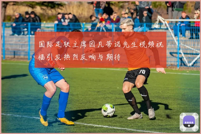 国际足联主席因凡蒂诺先生视频祝福引发热烈反响与期待