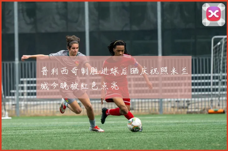 普利西奇制胜进球后晒庆祝照米兰城今晚被红色点亮