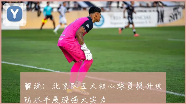 解说：北京队五大核心球员提升攻防水平展现强大实力