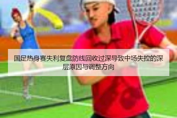 国足热身赛失利复盘防线回收过深导致中场失控的深层原因与调整方向（IMSPORTS）